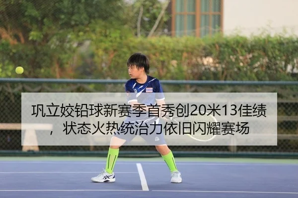 巩立姣铅球新赛季首秀创20米13佳绩，状态火热统治力依旧闪耀赛场